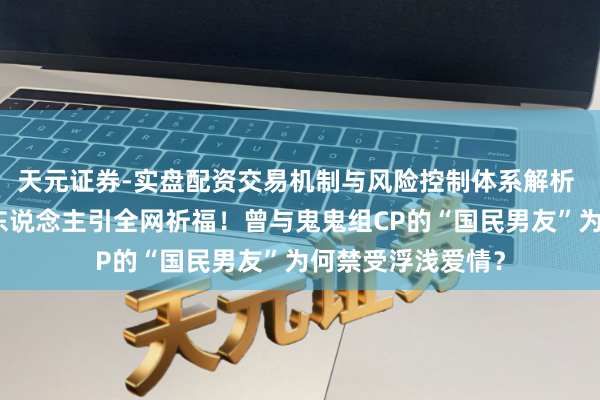 天元证券-实盘配资交易机制与风险控制体系解析 玉泽演官宣娶素东说念主引全网祈福！曾与鬼鬼组CP的“国民男友”为何禁受浮浅爱情？