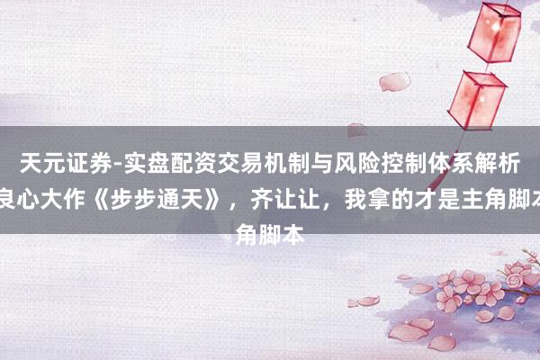 天元证券-实盘配资交易机制与风险控制体系解析 良心大作《步步通天》，齐让让，我拿的才是主角脚本