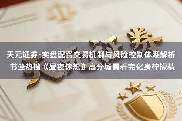 天元证券-实盘配资交易机制与风险控制体系解析 书迷热搜《昼夜休想》高分场景看完化身柠檬精