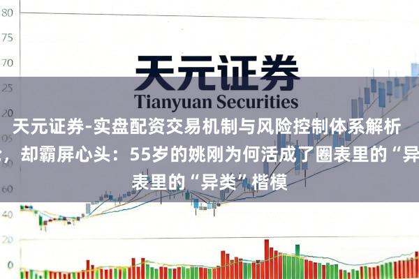 天元证券-实盘配资交易机制与风险控制体系解析 不争不抢，却霸屏心头：55岁的姚刚为何活成了圈表里的“异类”楷模