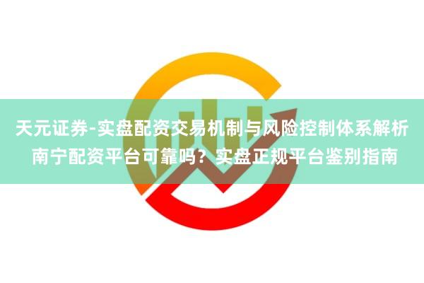 天元证券-实盘配资交易机制与风险控制体系解析 南宁配资平台可靠吗？实盘正规平台鉴别指南