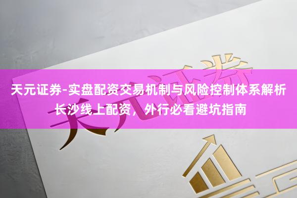 天元证券-实盘配资交易机制与风险控制体系解析 长沙线上配资，外行必看避坑指南