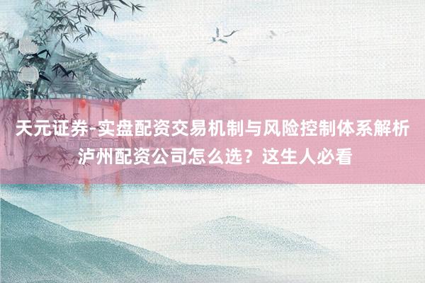 天元证券-实盘配资交易机制与风险控制体系解析 泸州配资公司怎么选？这生人必看