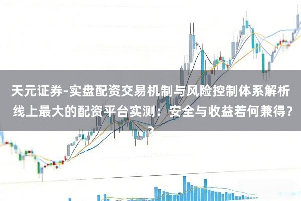 天元证券-实盘配资交易机制与风险控制体系解析 线上最大的配资平台实测：安全与收益若何兼得？