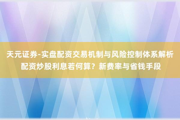 天元证券-实盘配资交易机制与风险控制体系解析 配资炒股利息若何算？新费率与省钱手段