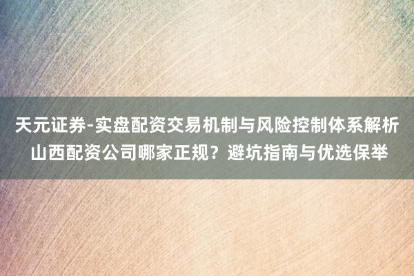 天元证券-实盘配资交易机制与风险控制体系解析 山西配资公司哪家正规？避坑指南与优选保举
