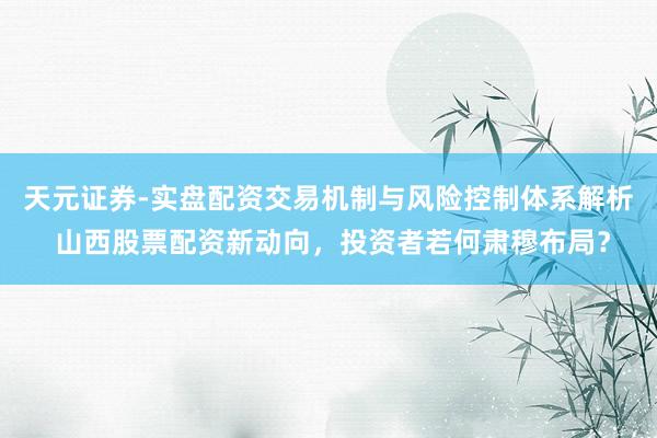 天元证券-实盘配资交易机制与风险控制体系解析 山西股票配资新动向，投资者若何肃穆布局？
