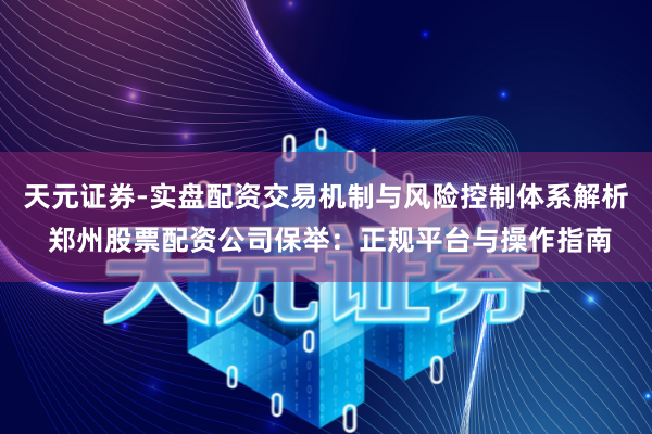 天元证券-实盘配资交易机制与风险控制体系解析 郑州股票配资公司保举：正规平台与操作指南