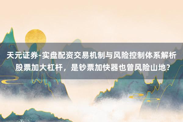 天元证券-实盘配资交易机制与风险控制体系解析 股票加大杠杆，是钞票加快器也曾风险山地？