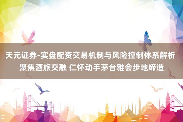 天元证券-实盘配资交易机制与风险控制体系解析 聚焦酒旅交融 仁怀动手茅台雅会步地缔造