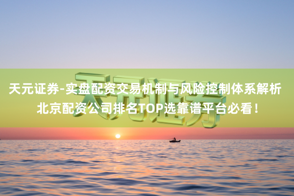 天元证券-实盘配资交易机制与风险控制体系解析 北京配资公司排名TOP选靠谱平台必看！