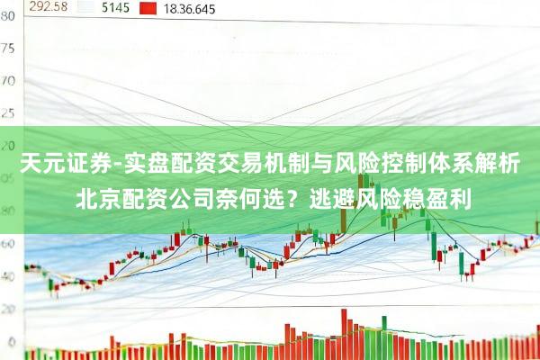 天元证券-实盘配资交易机制与风险控制体系解析 北京配资公司奈何选？逃避风险稳盈利