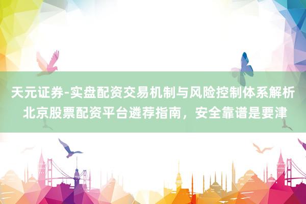 天元证券-实盘配资交易机制与风险控制体系解析 北京股票配资平台遴荐指南，安全靠谱是要津