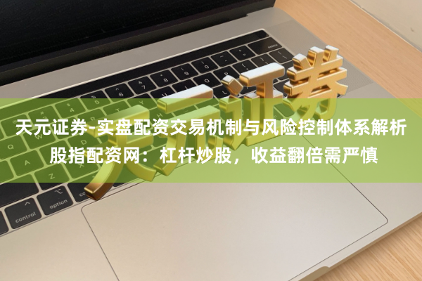 天元证券-实盘配资交易机制与风险控制体系解析 股指配资网：杠杆炒股，收益翻倍需严慎