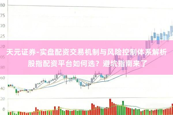 天元证券-实盘配资交易机制与风险控制体系解析 股指配资平台如何选？避坑指南来了