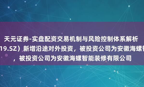 天元证券-实盘配资交易机制与风险控制体系解析 海螺新材（000619.SZ）新增沿途对外投资，被投资公司为安徽海螺智能装修有限公司