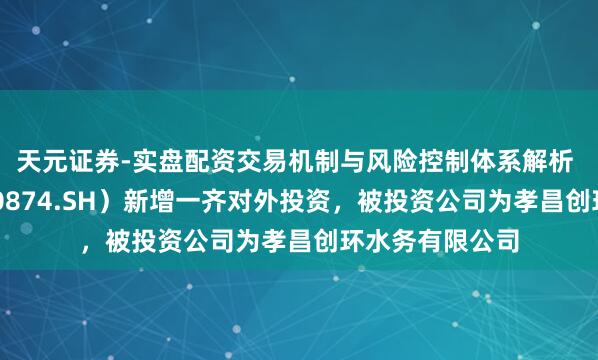 天元证券-实盘配资交易机制与风险控制体系解析 创业环保（600874.SH）新增一齐对外投资，被投资公司为孝昌创环水务有限公司