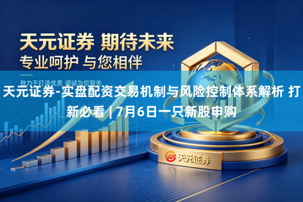 天元证券-实盘配资交易机制与风险控制体系解析 打新必看 | 7月6日一只新股申购