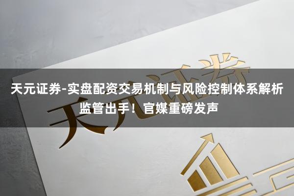 天元证券-实盘配资交易机制与风险控制体系解析 监管出手！官媒重磅发声
