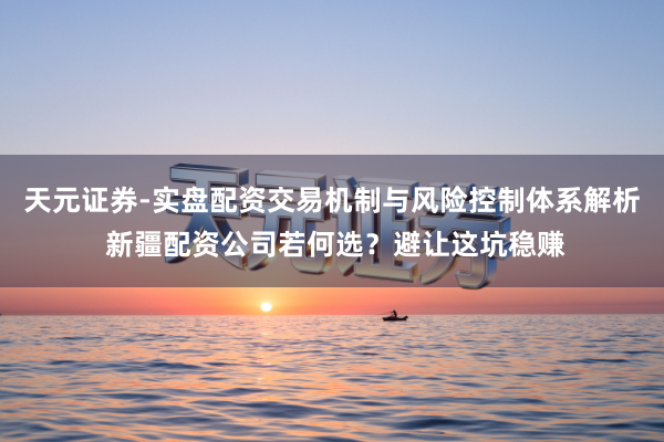 天元证券-实盘配资交易机制与风险控制体系解析 新疆配资公司若何选？避让这坑稳赚