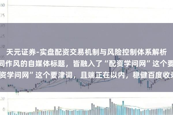 天元证券-实盘配资交易机制与风险控制体系解析 好的，这里有几个不同作风的自媒体标题，皆融入了“配资学问网”这个要津词，且端正在以内，稳健百度收录和保举：