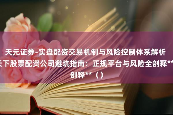 天元证券-实盘配资交易机制与风险控制体系解析 **天下股票配资公司避坑指南：正规平台与风险全剖释**（）