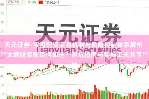 天元证券-实盘配资交易机制与风险控制体系解析 **太原股票配资何如选？避坑指南与实操工夫共享**