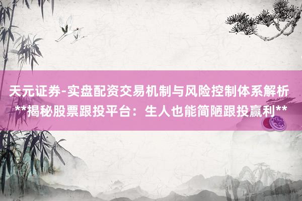 天元证券-实盘配资交易机制与风险控制体系解析 **揭秘股票跟投平台：生人也能简陋跟投赢利**